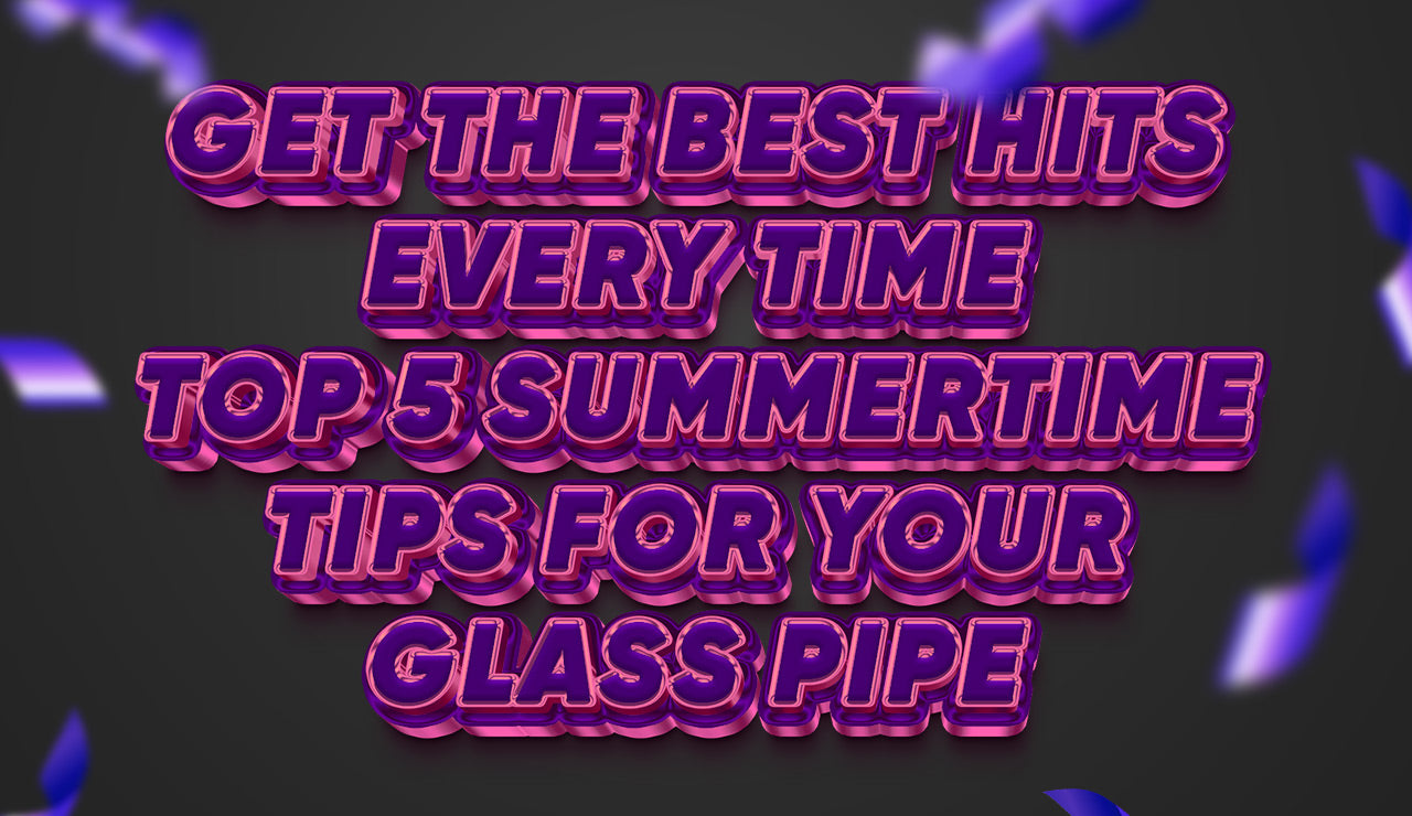 Get the Best Hits Every Time: Top 5 Summertime Tips for Your Glass Pipe